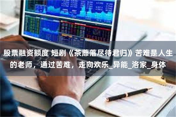 股票融资额度 短剧《茶蘼落尽待君归》苦难是人生的老师，通过苦难，走向欢乐_异能_洛家_身体