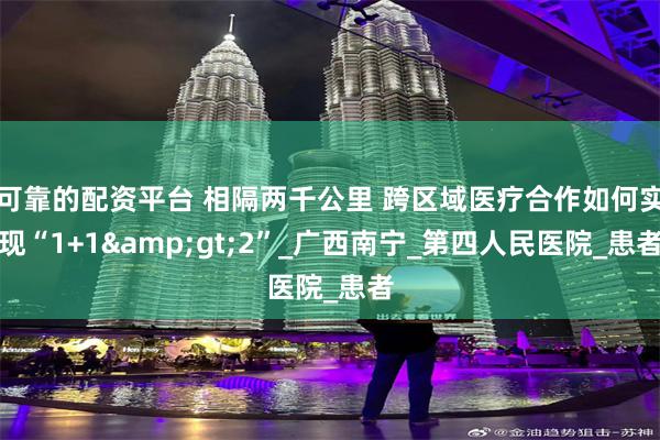可靠的配资平台 相隔两千公里 跨区域医疗合作如何实现“1+1&gt;2”_广西南宁_第四人民医院_患者