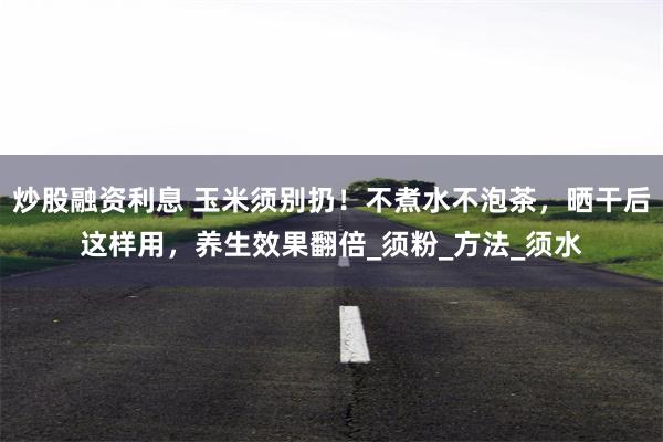 炒股融资利息 玉米须别扔！不煮水不泡茶，晒干后这样用，养生效果翻倍_须粉_方法_须水