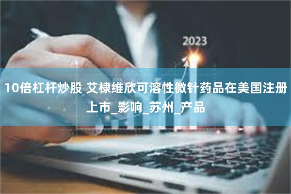 10倍杠杆炒股 艾棣维欣可溶性微针药品在美国注册上市_影响_苏州_产品