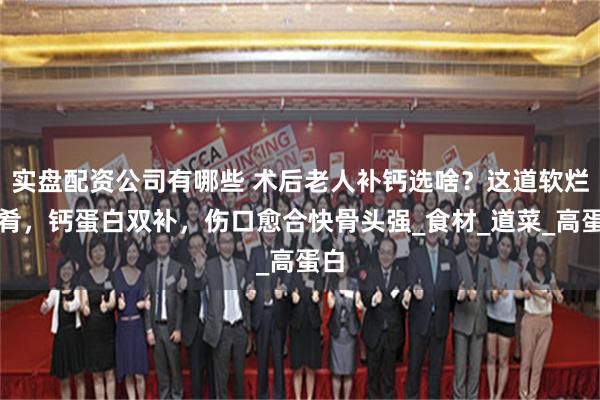 实盘配资公司有哪些 术后老人补钙选啥？这道软烂菜肴，钙蛋白双补，伤口愈合快骨头强_食材_道菜_高蛋白