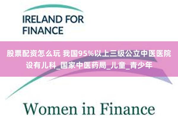 股票配资怎么玩 我国95%以上三级公立中医医院设有儿科_国家中医药局_儿童_青少年