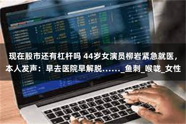 现在股市还有杠杆吗 44岁女演员柳岩紧急就医，本人发声：早去医院早解脱……_鱼刺_喉咙_女性