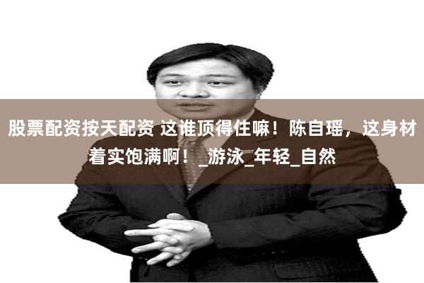 股票配资按天配资 这谁顶得住嘛！陈自瑶，这身材着实饱满啊！_游泳_年轻_自然