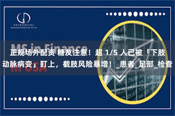 正规场外配资 糖友注意！超 1/5 人已被「下肢动脉病变」盯上，截肢风险暴增！_患者_足部_检查