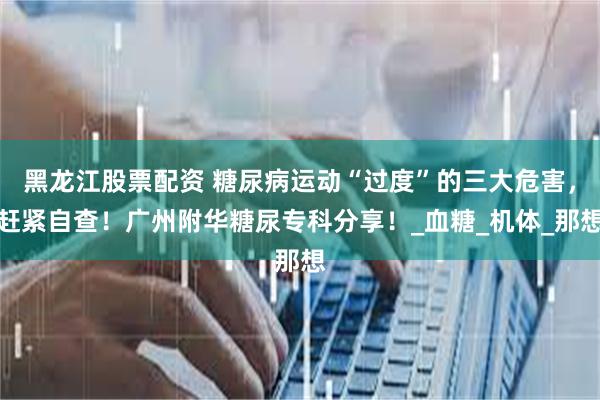 黑龙江股票配资 糖尿病运动“过度”的三大危害，赶紧自查！广州附华糖尿专科分享！_血糖_机体_那想