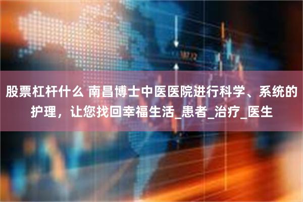 股票杠杆什么 南昌博士中医医院进行科学、系统的护理，让您找回幸福生活_患者_治疗_医生