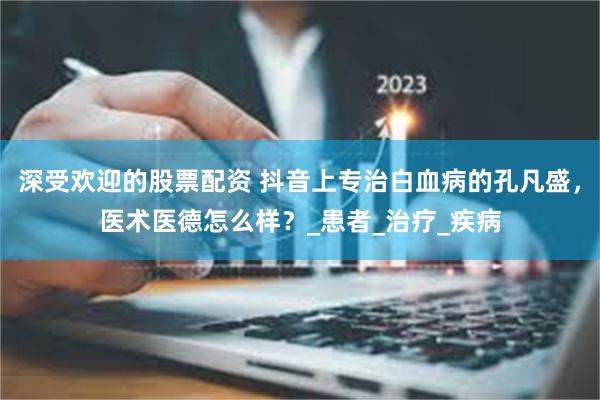 深受欢迎的股票配资 抖音上专治白血病的孔凡盛，医术医德怎么样？_患者_治疗_疾病