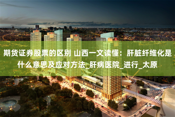 期货证券股票的区别 山西一文读懂：肝脏纤维化是什么意思及应对方法_肝病医院_进行_太原