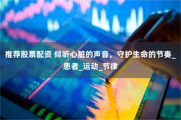 推荐股票配资 倾听心脏的声音，守护生命的节奏_患者_运动_节律