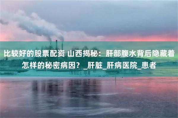 比较好的股票配资 山西揭秘：肝部腹水背后隐藏着怎样的秘密病因？_肝脏_肝病医院_患者