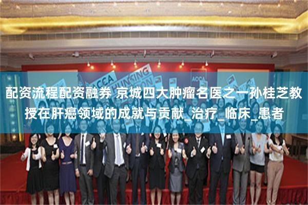配资流程配资融券 京城四大肿瘤名医之一孙桂芝教授在肝癌领域的成就与贡献_治疗_临床_患者