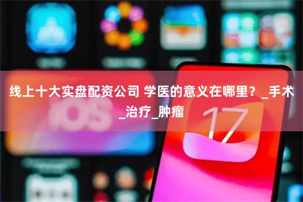 线上十大实盘配资公司 学医的意义在哪里？_手术_治疗_肿瘤