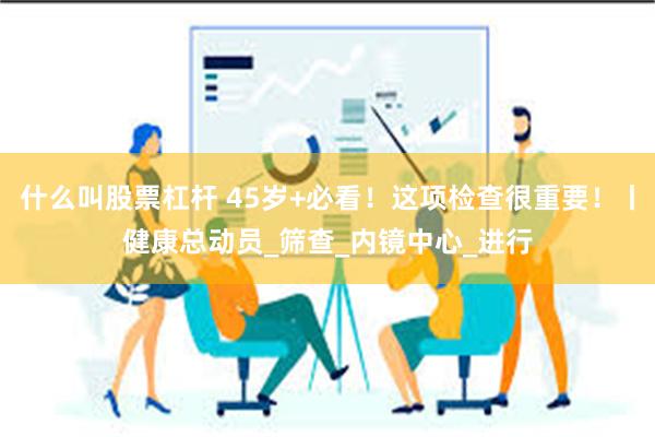 什么叫股票杠杆 45岁+必看！这项检查很重要！丨健康总动员_筛查_内镜中心_进行