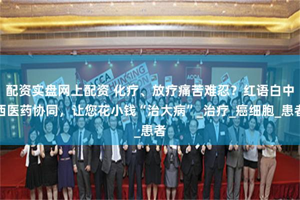 配资实盘网上配资 化疗、放疗痛苦难忍？红语白中西医药协同，让您花小钱“治大病”_治疗_癌细胞_患者
