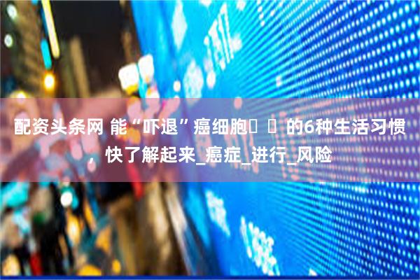 配资头条网 能“吓退”癌细胞‌‌的6种生活习惯，快了解起来_癌症_进行_风险