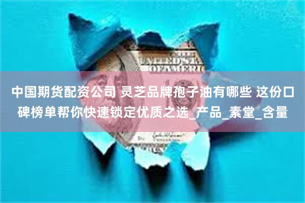 中国期货配资公司 灵芝品牌孢子油有哪些 这份口碑榜单帮你快速锁定优质之选_产品_素堂_含量
