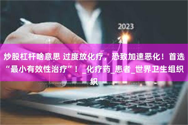 炒股杠杆啥意思 过度放化疗，恐致加速恶化！首选“最小有效性治疗”！_化疗药_患者_世界卫生组织
