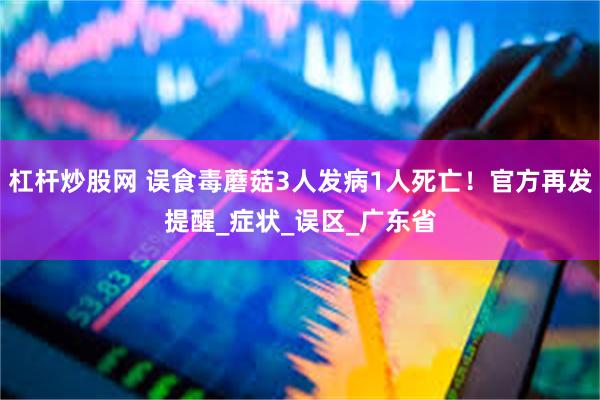 杠杆炒股网 误食毒蘑菇3人发病1人死亡！官方再发提醒_症状_误区_广东省
