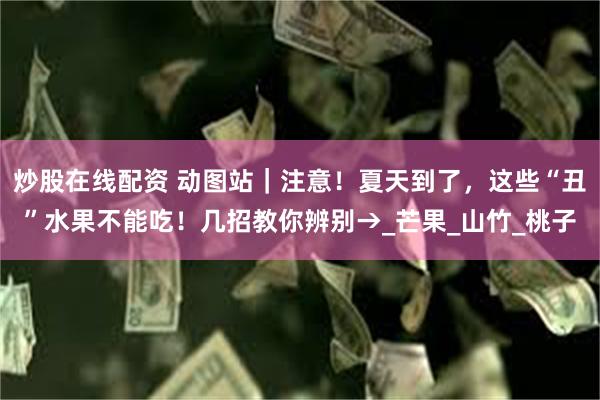炒股在线配资 动图站｜注意！夏天到了，这些“丑”水果不能吃！几招教你辨别→_芒果_山竹_桃子