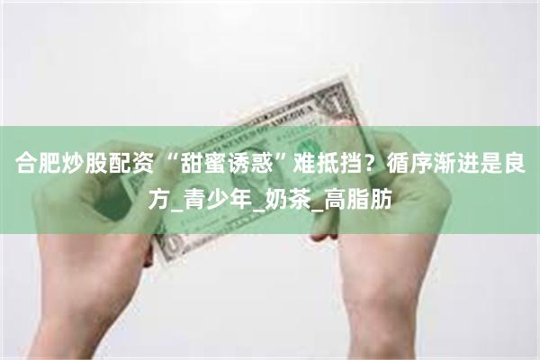 合肥炒股配资 “甜蜜诱惑”难抵挡？循序渐进是良方_青少年_奶茶_高脂肪