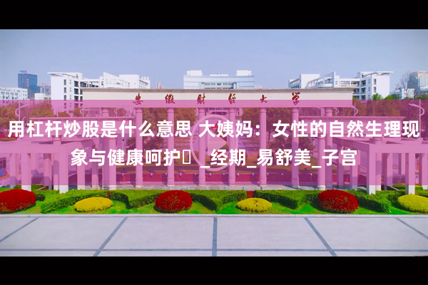 用杠杆炒股是什么意思 大姨妈：女性的自然生理现象与健康呵护​_经期_易舒美_子宫