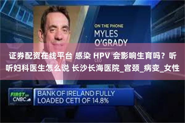 证券配资在线平台 感染 HPV 会影响生育吗？听听妇科医生怎么说 长沙长海医院_宫颈_病变_女性