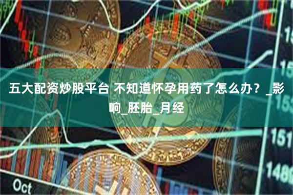五大配资炒股平台 不知道怀孕用药了怎么办？_影响_胚胎_月经