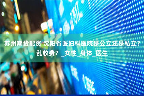 苏州期货配资 沈阳省医妇科医院是公立还是私立？乱收费？_女性_身体_医生