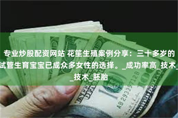 专业炒股配资网站 花笙生殖案例分享：三十多岁的女性试管生育宝宝已成众多女性的选择。_成功率高_技术_胚胎