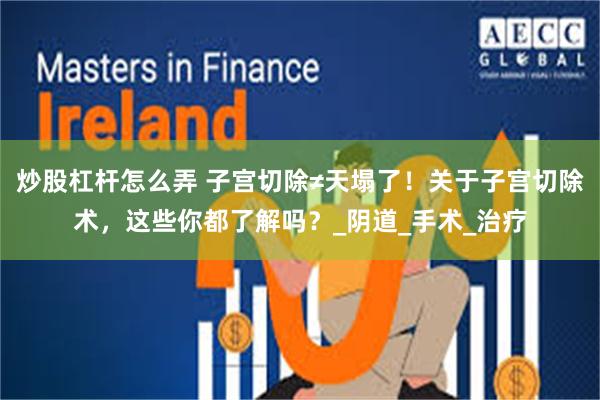 炒股杠杆怎么弄 子宫切除≠天塌了！关于子宫切除术，这些你都了解吗？_阴道_手术_治疗