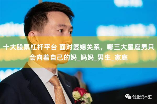 十大股票杠杆平台 面对婆媳关系，哪三大星座男只会向着自己的妈_妈妈_男生_家庭