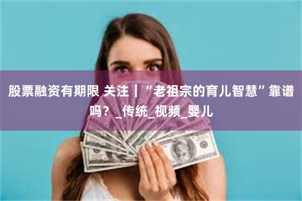 股票融资有期限 关注｜“老祖宗的育儿智慧”靠谱吗？_传统_视频_婴儿
