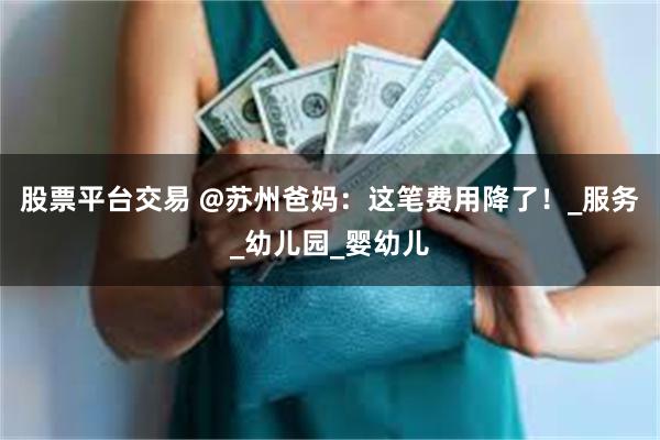 股票平台交易 @苏州爸妈：这笔费用降了！_服务_幼儿园_婴幼儿