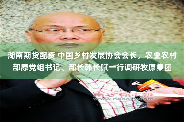 湖南期货配资 中国乡村发展协会会长，农业农村部原党组书记、部长韩长赋一行调研牧原集团