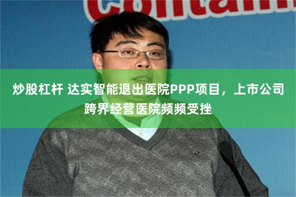 炒股杠杆 达实智能退出医院PPP项目，上市公司跨界经营医院频频受挫
