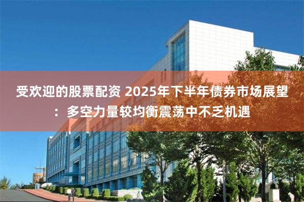 受欢迎的股票配资 2025年下半年债券市场展望：多空力量较均衡震荡中不乏机遇