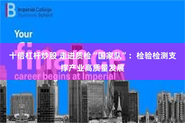 十倍杠杆炒股 走进质检“国家队”：检验检测支撑产业高质量发展