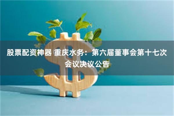 股票配资神器 重庆水务：第六届董事会第十七次会议决议公告