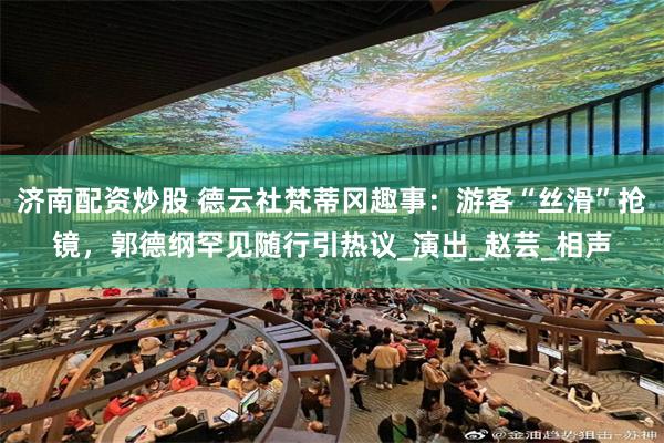 济南配资炒股 德云社梵蒂冈趣事：游客“丝滑”抢镜，郭德纲罕见随行引热议_演出_赵芸_相声