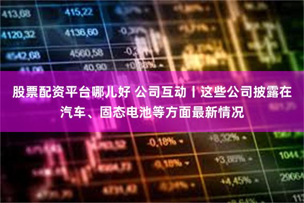 股票配资平台哪儿好 公司互动丨这些公司披露在汽车、固态电池等方面最新情况