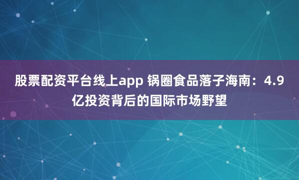 股票配资平台线上app 锅圈食品落子海南：4.9亿投资背后的国际市场野望