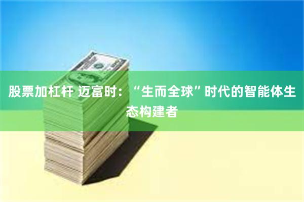 股票加杠杆 迈富时：“生而全球”时代的智能体生态构建者