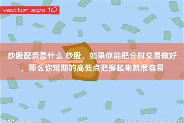 炒股配资是什么 炒股，如果你能把分时交易做好，那么你短期的高低点把握起来就很容易
