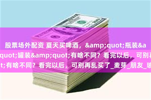 股票场外配资 夏天买啤酒，&quot;瓶装&quot;和&quot;罐装&quot;有啥不同？看完以后，可别再乱买了_麦芽_朋友_玻璃