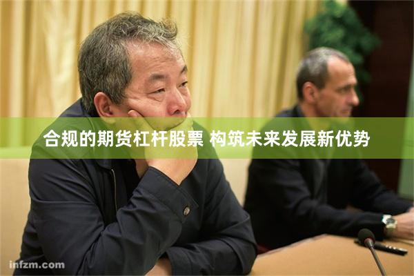 合规的期货杠杆股票 构筑未来发展新优势