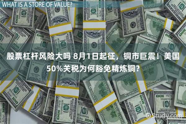股票杠杆风险大吗 8月1日起征，铜市巨震！美国50%关税为何豁免精炼铜？