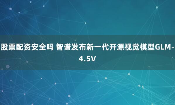 股票配资安全吗 智谱发布新一代开源视觉模型GLM-4.5V