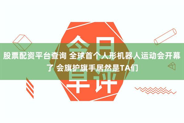 股票配资平台查询 全球首个人形机器人运动会开幕了 会旗护旗手居然是TA们