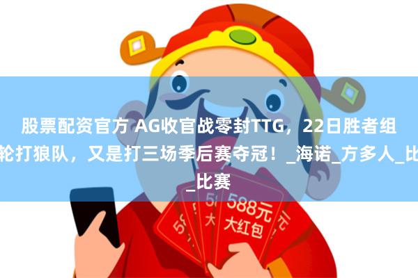 股票配资官方 AG收官战零封TTG，22日胜者组首轮打狼队，又是打三场季后赛夺冠！_海诺_方多人_比赛